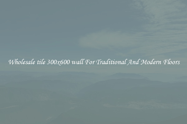 Wholesale tile 300x600 wall For Traditional And Modern Floors